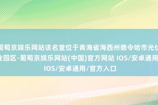 葡萄京娱乐网站该名堂位于青海省海西州德令哈市光伏(光热)产业园区-葡萄京娱乐网站(中国)官方网站 IOS/安卓通用/官方入口