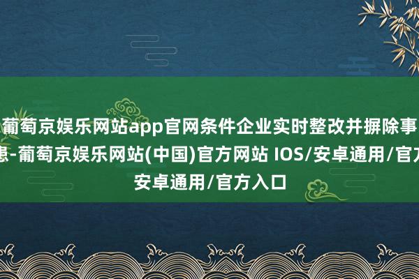 葡萄京娱乐网站app官网条件企业实时整改并摒除事故隐患-葡萄京娱乐网站(中国)官方网站 IOS/安卓通用/官方入口