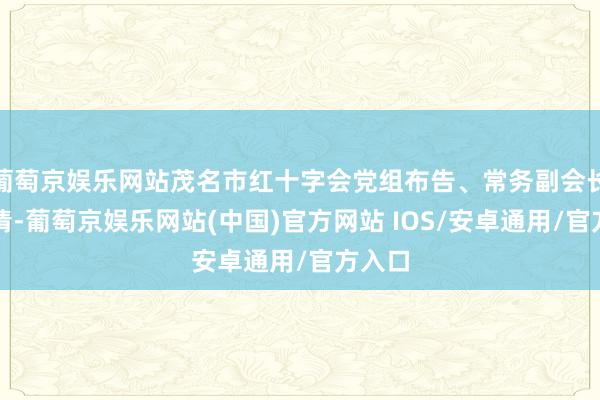 葡萄京娱乐网站茂名市红十字会党组布告、常务副会长梁华清-葡萄京娱乐网站(中国)官方网站 IOS/安卓通用/官方入口
