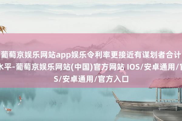 葡萄京娱乐网站app娱乐令利率更接近有谋划者合计的中性水平-葡萄京娱乐网站(中国)官方网站 IOS/安卓通用/官方入口