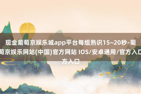 现金葡萄京娱乐城app平台每组熟识15~20秒-葡萄京娱乐网站(中国)官方网站 IOS/安卓通用/官方入口