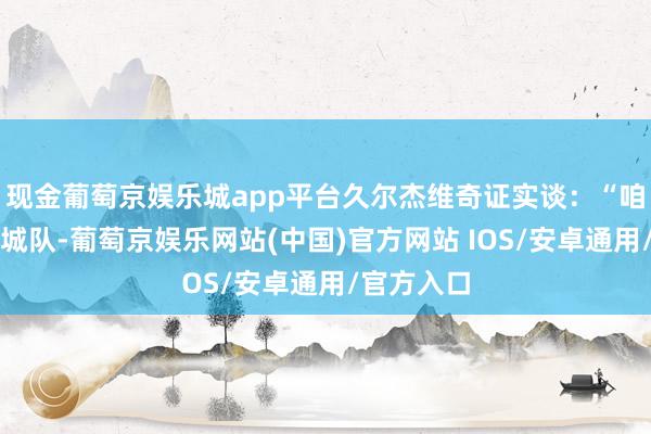 现金葡萄京娱乐城app平台久尔杰维奇证实谈：“咱们不是曼城队-葡萄京娱乐网站(中国)官方网站 IOS/安卓通用/官方入口