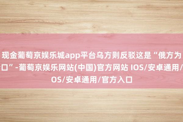 现金葡萄京娱乐城app平台乌方则反驳这是“俄方为开战找借口”-葡萄京娱乐网站(中国)官方网站 IOS/安卓通用/官方入口