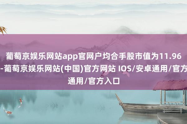 葡萄京娱乐网站app官网户均合手股市值为11.96万元-葡萄京娱乐网站(中国)官方网站 IOS/安卓通用/官方入口